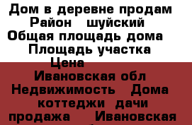 Дом в деревне продам › Район ­ шуйский  › Общая площадь дома ­ 36 › Площадь участка ­ 30 › Цена ­ 190 000 - Ивановская обл. Недвижимость » Дома, коттеджи, дачи продажа   . Ивановская обл.